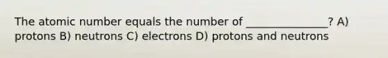 The atomic number equals the number of _______________? A) protons B) neutrons C) electrons D) protons and neutrons