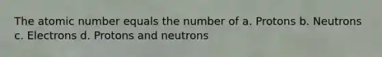 The atomic number equals the number of a. Protons b. Neutrons c. Electrons d. Protons and neutrons