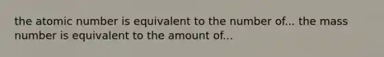 the atomic number is equivalent to the number of... the mass number is equivalent to the amount of...