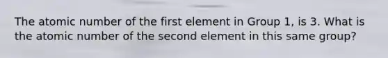 The atomic number of the first element in Group 1, is 3. What is the atomic number of the second element in this same group?