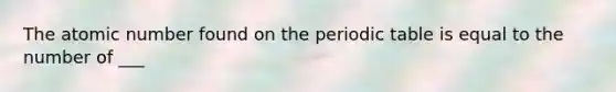 The atomic number found on the periodic table is equal to the number of ___