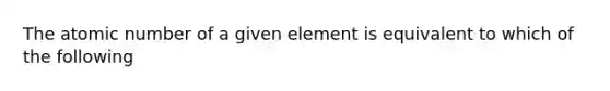 The atomic number of a given element is equivalent to which of the following