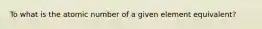 To what is the atomic number of a given element equivalent?