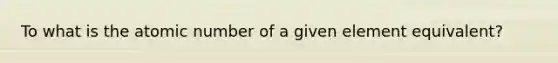 To what is the atomic number of a given element equivalent?