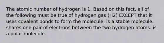 The atomic number of hydrogen is 1. Based on this fact, all of the following must be true of hydrogen gas (H2) EXCEPT that it uses covalent bonds to form the molecule. is a stable molecule. shares one pair of electrons between the two hydrogen atoms. is a polar molecule.