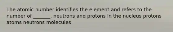 The atomic number identifies the element and refers to the number of _______. neutrons and protons in the nucleus protons atoms neutrons molecules