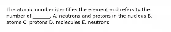 The atomic number identifies the element and refers to the number of _______. A. neutrons and protons in the nucleus B. atoms C. protons D. molecules E. neutrons