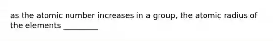 as the atomic number increases in a group, the atomic radius of the elements _________