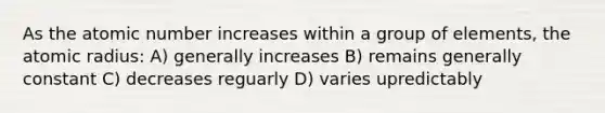 As the atomic number increases within a group of elements, the atomic radius: A) generally increases B) remains generally constant C) decreases reguarly D) varies upredictably
