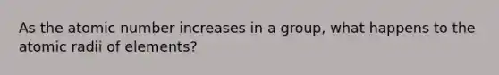 As the atomic number increases in a group, what happens to the atomic radii of elements?
