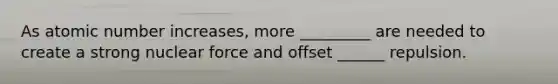 As atomic number increases, more _________ are needed to create a strong nuclear force and offset ______ repulsion.