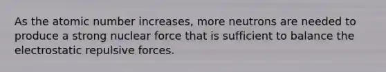 As the atomic number increases, more neutrons are needed to produce a strong nuclear force that is sufficient to balance the electrostatic repulsive forces.