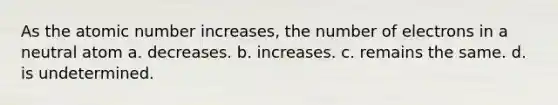 As the atomic number increases, the number of electrons in a neutral atom a. decreases. b. increases. c. remains the same. d. is undetermined.