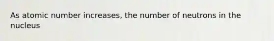 As atomic number increases, the number of neutrons in the nucleus