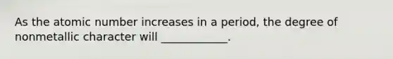 As the atomic number increases in a period, the degree of nonmetallic character will ____________.