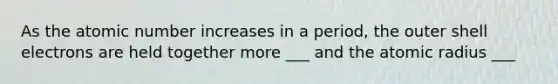 As the atomic number increases in a period, the outer shell electrons are held together more ___ and the atomic radius ___