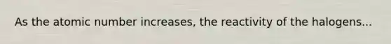 As the atomic number increases, the reactivity of the halogens...