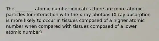 The ________ atomic number indicates there are more atomic particles for interaction with the x-ray photons (X-ray absorption is more likely to occur in tissues composed of a higher atomic number when compared with tissues composed of a lower atomic number)