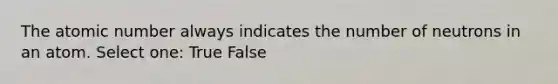 The atomic number always indicates the number of neutrons in an atom. Select one: True False