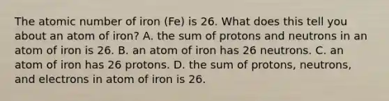 The atomic number of iron (Fe) is 26. What does this tell you about an atom of iron? A. the sum of protons and neutrons in an atom of iron is 26. B. an atom of iron has 26 neutrons. C. an atom of iron has 26 protons. D. the sum of protons, neutrons, and electrons in atom of iron is 26.