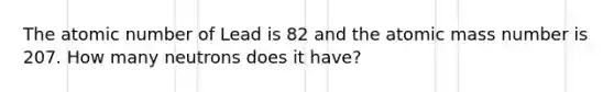 The atomic number of Lead is 82 and the atomic mass number is 207. How many neutrons does it have?