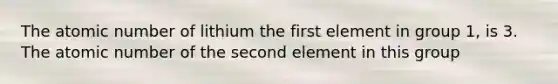 The atomic number of lithium the first element in group 1, is 3. The atomic number of the second element in this group