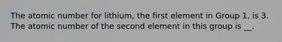 The atomic number for lithium, the first element in Group 1, is 3. The atomic number of the second element in this group is __.