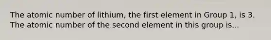 The atomic number of lithium, the first element in Group 1, is 3. The atomic number of the second element in this group is...