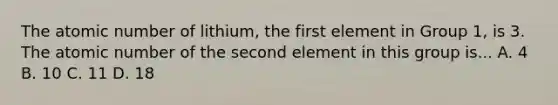 The atomic number of lithium, the first element in Group 1, is 3. The atomic number of the second element in this group is... A. 4 B. 10 C. 11 D. 18