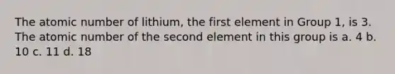 The atomic number of lithium, the first element in Group 1, is 3. The atomic number of the second element in this group is a. 4 b. 10 c. 11 d. 18