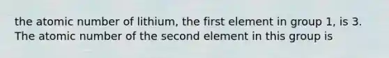 the atomic number of lithium, the first element in group 1, is 3. The atomic number of the second element in this group is