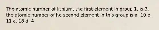 The atomic number of lithium, the first element in group 1, is 3, the atomic number of he second element in this group is a. 10 b. 11 c. 18 d. 4