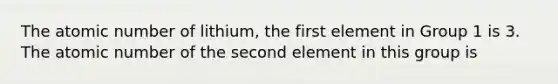 The atomic number of lithium, the first element in Group 1 is 3. The atomic number of the second element in this group is