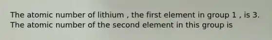 The atomic number of lithium , the first element in group 1 , is 3. The atomic number of the second element in this group is