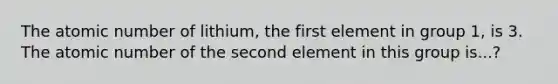 The atomic number of lithium, the first element in group 1, is 3. The atomic number of the second element in this group is...?