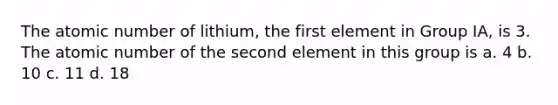 The atomic number of lithium, the first element in Group IA, is 3. The atomic number of the second element in this group is a. 4 b. 10 c. 11 d. 18