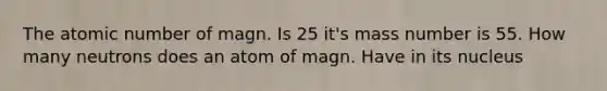 The atomic number of magn. Is 25 it's mass number is 55. How many neutrons does an atom of magn. Have in its nucleus