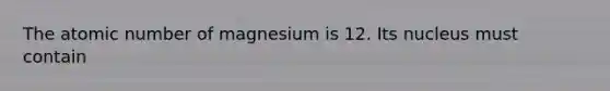 The atomic number of magnesium is 12. Its nucleus must contain