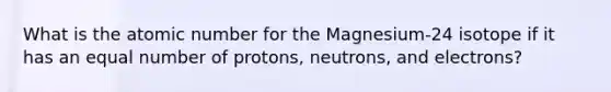 What is the atomic number for the Magnesium-24 isotope if it has an equal number of protons, neutrons, and electrons?