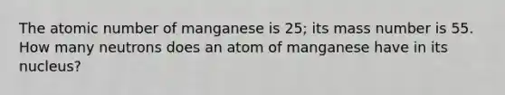 The atomic number of manganese is 25; its mass number is 55. How many neutrons does an atom of manganese have in its nucleus?