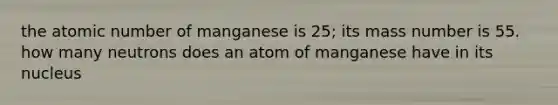 the atomic number of manganese is 25; its mass number is 55. how many neutrons does an atom of manganese have in its nucleus