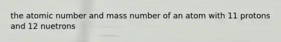 the atomic number and mass number of an atom with 11 protons and 12 nuetrons