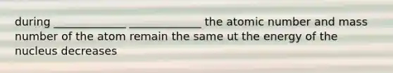 during _____________ _____________ the atomic number and mass number of the atom remain the same ut the energy of the nucleus decreases