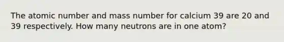 The atomic number and mass number for calcium 39 are 20 and 39 respectively. How many neutrons are in one atom?