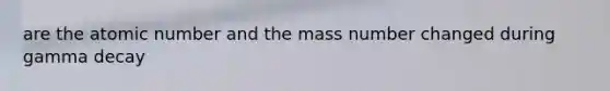 are the atomic number and the mass number changed during gamma decay