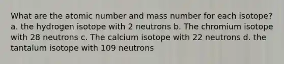 What are the atomic number and mass number for each isotope? a. the hydrogen isotope with 2 neutrons b. The chromium isotope with 28 neutrons c. The calcium isotope with 22 neutrons d. the tantalum isotope with 109 neutrons