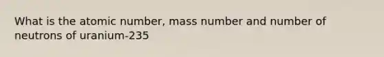 What is the atomic number, mass number and number of neutrons of uranium-235