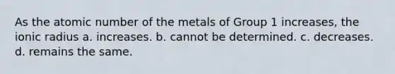 As the atomic number of the metals of Group 1 increases, the ionic radius a. increases. b. cannot be determined. c. decreases. d. remains the same.