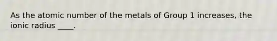 As the atomic number of the metals of Group 1 increases, the ionic radius ____.