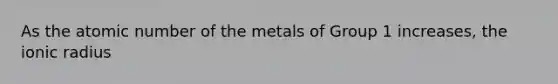 As the atomic number of the metals of Group 1 increases, the ionic radius